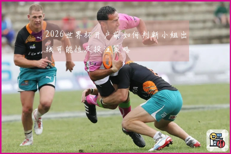 2026世界杯开户前如何判断小组出线可能性及投注策略